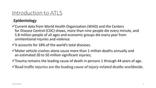 Introduction to ATLS
Epidemiology
Current data from World Health Organization (WHO) and the Centers
for Disease Control (CDC) shows, more than nine people die every minute, and
5.8 million people of all ages and economic groups die every year from
unintentional injuries and violence.
It accounts for 18% of the world’s total diseases.
Motor vehicle crashes alone cause more than 1 million deaths annually and
an estimated 20 to 50 million significant injuries;
Trauma remains the leading cause of death in persons 1 through 44 years of age.
Road traffic injuries are the leading cause of injury-related deaths worldwide.
3
10/14/2023
 