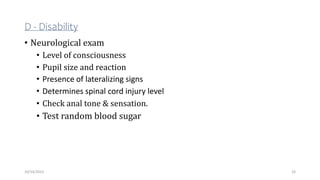 D - Disability
• Neurological exam
• Level of consciousness
• Pupil size and reaction
• Presence of lateralizing signs
• Determines spinal cord injury level
• Check anal tone & sensation.
• Test random blood sugar
33
10/14/2023
 
