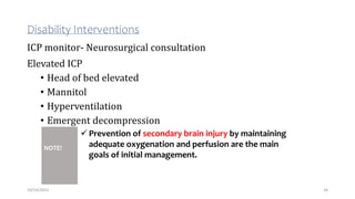 Disability Interventions
ICP monitor- Neurosurgical consultation
Elevated ICP
• Head of bed elevated
• Mannitol
• Hyperventilation
• Emergent decompression
34
10/14/2023
NOTE!
 Prevention of secondary brain injury by maintaining
adequate oxygenation and perfusion are the main
goals of initial management.
 