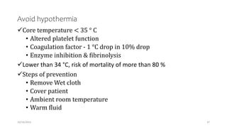 Avoid hypothermia
Core temperature < 35 ° C
• Altered platelet function
• Coagulation factor - 1 °C drop in 10% drop
• Enzyme inhibition & fibrinolysis
Lower than 34 °C, risk of mortality of more than 80 %
Steps of prevention
• Remove Wet cloth
• Cover patient
• Ambient room temperature
• Warm fluid
10/14/2023 37
 