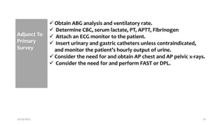 Adjunct To
Primary
Survey
 Obtain ABG analysis and ventilatory rate.
 Determine CBC, serum lactate, PT, APTT, Fibrinogen
 Attach an ECG monitor to the patient.
 Insert urinary and gastric catheters unless contraindicated,
and monitor the patient’s hourly output of urine.
 Consider the need for and obtain AP chest and AP pelvic x-rays.
 Consider the need for and perform FAST or DPL.
10/14/2023 41
 