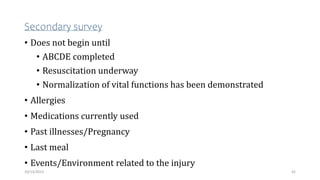 Secondary survey
• Does not begin until
• ABCDE completed
• Resuscitation underway
• Normalization of vital functions has been demonstrated
• Allergies
• Medications currently used
• Past illnesses/Pregnancy
• Last meal
• Events/Environment related to the injury
42
10/14/2023
 