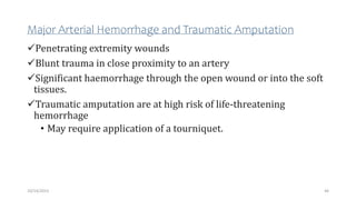 Major Arterial Hemorrhage and Traumatic Amputation
Penetrating extremity wounds
Blunt trauma in close proximity to an artery
Significant haemorrhage through the open wound or into the soft
tissues.
Traumatic amputation are at high risk of life-threatening
hemorrhage
• May require application of a tourniquet.
46
10/14/2023
 