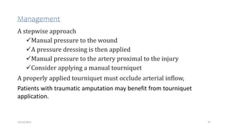 Management
A stepwise approach
Manual pressure to the wound
A pressure dressing is then applied
Manual pressure to the artery proximal to the injury
Consider applying a manual tourniquet
A properly applied tourniquet must occlude arterial inflow,
Patients with traumatic amputation may benefit from tourniquet
application.
47
10/14/2023
 