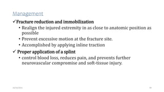 Management
Fracture reduction and immobilization
• Realign the injured extremity in as close to anatomic position as
possible
• Prevent excessive motion at the fracture site.
• Accomplished by applying inline traction
 Proper application of a splint
• control blood loss, reduces pain, and prevents further
neurovascular compromise and soft-tissue injury.
49
10/14/2023
 