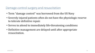 Damage control surgery and resuscitation
• Term "damage control" was borrowed from the US Navy
• Severely injured patients often do not have the physiologic reserve
to tolerate definitive repair.
• Serves to attend to immediately life-threatening conditions
• Definitive management are delayed until after appropriate
resuscitation.
55
10/14/2023
 
