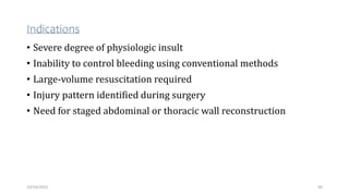 Indications
• Severe degree of physiologic insult
• Inability to control bleeding using conventional methods
• Large-volume resuscitation required
• Injury pattern identified during surgery
• Need for staged abdominal or thoracic wall reconstruction
56
10/14/2023
 