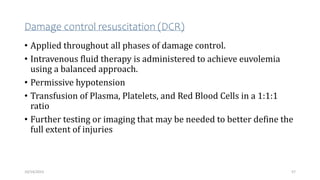 Damage control resuscitation (DCR)
• Applied throughout all phases of damage control.
• Intravenous fluid therapy is administered to achieve euvolemia
using a balanced approach.
• Permissive hypotension
• Transfusion of Plasma, Platelets, and Red Blood Cells in a 1:1:1
ratio
• Further testing or imaging that may be needed to better define the
full extent of injuries
57
10/14/2023
 