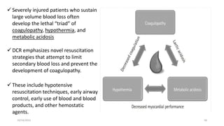 10/14/2023 58
 Severely injured patients who sustain
large volume blood loss often
develop the lethal “triad” of
coagulopathy, hypothermia, and
metabolic acidosis
 DCR emphasizes novel resuscitation
strategies that attempt to limit
secondary blood loss and prevent the
development of coagulopathy.
 These include hypotensive
resuscitation techniques, early airway
control, early use of blood and blood
products, and other hemostatic
agents.
 