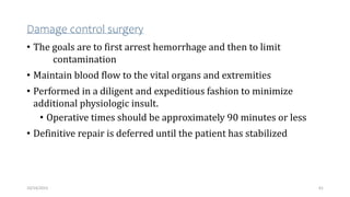 Damage control surgery
• The goals are to first arrest hemorrhage and then to limit
contamination
• Maintain blood flow to the vital organs and extremities
• Performed in a diligent and expeditious fashion to minimize
additional physiologic insult.
• Operative times should be approximately 90 minutes or less
• Definitive repair is deferred until the patient has stabilized
61
10/14/2023
 