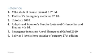 Reference
1. ATLS student course manual, 10th Ed.
2. Tintinalli’s Emergency medicine 9th Ed.
3. Uptodate 2018
4. Apley's and Solomon's Concise System of Orthopedics and
Trauma 4th Ed.
5. Emergency in trauma Aneel Bhangu et al.Oxford 2010
6. Baily and love’s short practice of surgery, 27th edition
62
10/14/2023
 