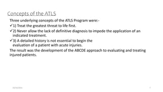 Concepts of the ATLS
Three underlying concepts of the ATLS Program were:-
1) Treat the greatest threat to life first.
2) Never allow the lack of definitive diagnosis to impede the application of an
indicated treatment.
3) A detailed history is not essential to begin the
evaluation of a patient with acute injuries.
The result was the development of the ABCDE approach to evaluating and treating
injured patients.
10/14/2023 7
 