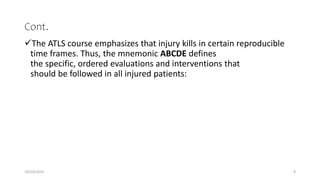 Cont.
The ATLS course emphasizes that injury kills in certain reproducible
time frames. Thus, the mnemonic ABCDE defines
the specific, ordered evaluations and interventions that
should be followed in all injured patients:
10/14/2023 8
 