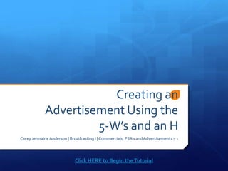 Creating an
             Advertisement Using the
                      5-W’s and an H
Corey Jermaine Anderson | Broadcasting I | Commercials, PSA’s and Advertisements – 1




                             Click HERE to Begin the Tutorial
 