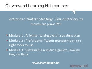 Cleverwood Learning Hub courses


 Advanced Twitter Strategy: Tips and tricks to
            maximize your ROI

 Module 1 : A Twitter strategy with a content plan
 Module 2 : Professional Twitter management: the
  right tools to use
 Module 3 : Sustainable audience growth, how do
  they do that?

                 www.learninghub.be
 