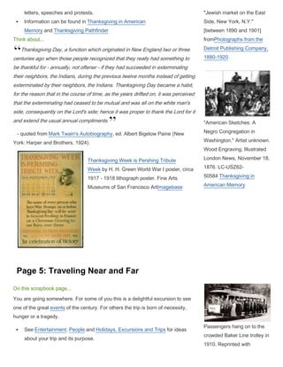 Your month of birth:  Create a newspaper page of things really going on around the time of your birthYou can read!:  Or can you? If so, how did you learn? What do you read? What is school like.  If you can’t read, is it because you work instead of going to school?  If so, where do you work and what do you do?  If you go to school but can’t read, is it because you speak a different language at home (immigrant parents)? <br />Thanksgiving Day:  Do you celebrate Thanksgiving or holidays?  If so, how?  If you come from an immigrant family, what traditions from their home country are they passing on to you?  Do you eat any special foods?<br />Traveling near and far: You’ve gone on a trip.  Where did you go and how did you get there?  Was it fun, like a vacation?  If so, what did you do?  Or was it to move to a new place?  If so, what was that like?  What happened along the way?  Who was with you? What did you see?<br />Technology and Medicine, Hopes and Dreams: If you’re a child laborer in the city, what is life like for you?  Where do you live and what problems do you face living and working where you do?  Someone you know is sick.  What do they have?  How did they get it?  What will happen to them?  There’s a lot of change going on in the world.  When you think about your hopes and dreams, what do you want for yourself?  If you are poor, how will you live better than your parents do?  If you are rich, how will you try to hang on to the family fortune and what business opportunities seem most promising?<br />SCRAPBOOK PAGE DETAILS  (Choose 4 pages)<br />Page 1: You are Born in 1900<br />On this scrapbook page...What is your name? Did you have a nickname? What were your parents' names and who were they? Create the record of your birth. Is it on a page in a Bible? A birth certificate? A diary entry? A letter to a relative? Another cherished family memento? Where were you born? Find pictures and maps of your birthplace. Did you live in a city or small town? What did Main Street look like? Were there buildings, parks, gardens, farms or stores that you knew? Make a calendar of the month you were born with your birth date indicated. Think about...In 1900 the total population was 74,600,225 of which 60% lived in rural areas. The average life expectancy for whites was 47.6 years, for non-whites 33.0 years. The death rate per 1,000 for children under a year old was 162.4. Browse the Historical Census Data for breakdowns by variables such as agriculture, literacy, manufacturing and labor, place of birth, and population characteristics. \"
Listing of Family Births in Bible\"
Buckaroos in Paradise: Ranching Culture in Northern Nevada, 1945-1982 <br />Page 2:  Your Month of Birth in 1900On this scrapbook page...Your family collected many items from those first few weeks. Among them is a newspaper or magazine from the month you were born.Create the newspaper or magazine with news, editorial commentary, photos, drawings or maps from your birth month.Get detailed information about events in your month of birth from this PBS timeline.Add other events using timeline and overviews resources.You may also create ads about clothing or items in the home, reviews of books or other entertainment.Think about...In January the American Association of Baseball Clubs, later known as the American League, is formed.In July Democrats in North Carolina attempt to take the right to vote from African Americans.Between September and October John Mitchell led a strike which closed 90% of Pennsylvania's coal mines.-12700498475A characteristic sidewalk newstand [sic],New York City c. 1903from Touring Turn-of-the-Century America: Photographs from the Detroit Publishing Company, 1880-1920Farm Journal, 1906 from Buckaroos in Paradise: Ranching Culture in Northern Nevada, 1945-1982 <br />Page 3: You Can Read!<br />Before he was married Pa had fought to help free the colored people. He never believed that slavery was right and it taint. Pa never had much of a chance himself and he never learned to write his name. For generations we've been poor people and before me there was none in the family could read.<br />Take Pa though; he'd been glad of a little schoolin' if there'd been any way for him to get it. I'll tell you why I know in a minute. Pa sent me to a four month's school that cost him a dollar a month. They wasn't free schools in them days and only a few got learning. But it was in me to learn more then I could get in them four months.    - from Ida Allen in American Life Histories: Manuscripts from the Federal Writers' Project, 1936-1940<br />On this scrapbook page...Was it a struggle to learn to read, perhaps because you worked more often than you went to school? Did you read to escape your everyday life?Read one or more books published before or during your childhood.Learn a recitation (from a book, poem, or essay) for your teacher or a family visitor. In character, explain why you chose to memorize this particular piece and how you found it. What does this reading reveal about you?Talk about yourself as a reader. Tell the story of how you learned to read.  What else do you like to read and why? What do these books reveal about your times?\"
Schoolhouse, South Pass City, Wyoming\"
 (1910) from Built in America: Historic American Buildings Survey (HABS) and the Historic American Engineering Record (HAER)Think about...At the turn of the century, children had very different reading experiences and access to books. For some, the McGuffey's Readers from school were their only books. These contained selections from great novelists, poets, historians and orators. Students worked individually to complete lessons in seven books after which they graduated. Other children had many books at home or lived near a public library.Andrew Carnegie founded 1679 new libraries in the United States. Search on Carnegie in Detroit Publishing Company: Touring Turn of the Century America to see images of both the libraries he funded and the steel mills he owned, where workers did a 12-hour shift 7 days a week.Page 4: Thanksgiving DayOn this scrapbook page...Families view Thanksgiving through the lenses of cultures and backgrounds, economic status, local customs and family traditions. For example, readBooker T. Washington's address (1898) at the Jubilee Thanksgiving services or examine information about a group with which your child is affiliated.Celebrate or deplore the day in photographs and drawings, memoirs and letters, speeches and protests.Information can be found in Thanksgiving in American Memory and Thanksgiving PathfinderThink about...Thanksgiving Day, a function which originated in New England two or three centuries ago when those people recognized that they really had something to be thankful for - annually, not oftener - if they had succeeded in exterminating their neighbors, the Indians, during the previous twelve months instead of getting exterminated by their neighbors, the Indians. Thanksgiving Day became a habit, for the reason that in the course of time, as the years drifted on, it was perceived that the exterminating had ceased to be mutual and was all on the white man's side, consequently on the Lord's side; hence it was proper to thank the Lord for it and extend the usual annual compliments.   - quoted from Mark Twain's Autobiography, ed. Albert Bigelow Paine (New York: Harper and Brothers, 1924). 120650600710Thanksgiving Week is Pershing Tribute Week by H. H. Green World War I poster, circa 1917 - 1918 lithograph poster. Fine Arts Museums of San Francisco ArtImagebase\"
Jewish market on the East Side, New York, N.Y.\"
 [between 1890 and 1901] fromPhotographs from the Detroit Publishing Company, 1880-1920 \"
American Sketches: A Negro Congregation in Washington.\"
 Artist unknown. Wood Engraving, Illustrated London News, November 18, 1876. LC-USZ62-50584 Thanksgiving in American Memory <br />Page 5: Traveling Near and Far<br />On this scrapbook page...You are going somewhere. For some of you this is a delightful excursion to see one of the great events of the century. For others the trip is born of necessity, hunger or a tragedy.See Entertainment, People and Holidays, Excursions and Trips for ideas about your trip and its purpose.Read the fictional journal of Jenny Brown about her family's journey in a Model-T from Waterford, Michigan to Philadelphia, Pennsylvania.Find pictures and maps to record how you get there and what you see along the way and at your journey's end.Where do you travel and with whom? Tell the story of your trip in journal entries.Think about...During the \"
Great Migration\"
 (1910-1920) between 300,000 and 1,000,000 African Americans moved north to take unskilled factory jobs at manufacturing plants boosting production for World War I.The third wave of immigration (1890-1914) now brought 15 million Austro-Hungarians, Turks, Lithuanians, Russians, Greeks, Italians and Romanians, as well as more English, Irish, Germans, Scandinavians and others from northwestern Europe to settle mainly in cities.Between 1900 and 1910 automobile registrations rose from 8,000 to 469,000.The Golden Age of streetcars (1890-1920) was marked by an increase of ridership from 2 to 15.5 million passengers a year.Passengers hang on to the crowded Baker Line trolley in 1910. Reprinted with permission from the Detroit News' Rearview Mirror \"
Clang, clang, clang went the Trolley\"
 USA, NY, New York, Ellis Island, \"
Immigrants who have been passed,\"
 X105605  from New York, NY, Ellis Island -- Immigration: 1900-1920 (Keystone-Mast Collection). Courtesy of the UCR/ California Museum of Photography. <br />Panama Pacific International Exposition: Special ticket for admission to \"
San Francisco Day\"
 Tuesday, November 2, 1915. http://www.meow.com Since 1995, the internet's first Panama-Pacific International Exposition Web site.<br />Page 6:  Technology and Medicine  “I never did anything worth doing by accident, nor did any of my inventions come about totally by accident; they came by hard work.... If we all did the things we are capable of doing, we would literally astound ourselves... Genius is one per cent inspiration and ninety-nine per cent perspiration.... Everything comes to him who hustles while he waits.”    - from Thomas Edison's Home PageOn this scrapbook page...The year is 1912.It is the year the Titanic sinks. It is the year Woodrow Wilson defeats William Howard Taft, Theodore Roosevelt, and Eugene V. Debs to become the 28th President of the United States. It is the year New Mexico and Arizona enter the Union as the 47th and 48th states.It is the year you are twelve.Along with the waves of immigrants, thousands have moved from farms to take factory jobs. If you are a child laborer, you face the urban realities of disease-ridden housing, poverty and dangerous working conditions.There is a death in the family.You realize that you have been going to school, reading about far-away, romantic places, but feeling like nothing will ever change. Now someone close to you has been struck down by consumption, coryza or an epidemic like smallpox, yellow fever, polio or influenza. Describe or document this illness using the terminology of the times and information from \"
Health and Medicine, Funerals and Death.\"
You realize that now is the time to think about your own future.What will you do? Where will you go? How will you make a living?There are great things happening in the world.Motorcars and radios make distant places seem close. The Wright brothers ingenuity, Marie Curie's perseverance and Margaret Sanger's courage can serve as models. Using the overview, timeline and people resources, find your inspirations. Then write about your own hopes and dreams for the future.-13335055245Gardner Association for the Prevention and Relief of Tuberculosis. How to Prevent Consumption, poster, USA, c. 1900 fromHere Today, Here Tomorrow Tuberculosis.Reprinted with the permission of The William H. Helfand Collection, New YorkMilk bottling assembly line (c. 1910-1930)from Touring Turn-of-the-Century America, Photographs from the Detroit Publishing Company, 1880-1920 Ford factory, first moving assembly line, 1913, Highland Avenue, Detroit, MI fromAmerican Landscape and Architectural Design, 1850-1920 Gardner Association for the Prevention and Relief of Tuberculosis. How to Prevent Consumption, poster, USA, c. 1900 from Here Today, Here Tomorrow Tuberculosis.Reprinted with the permission of The William H. Helfand Collection, New York<br />
