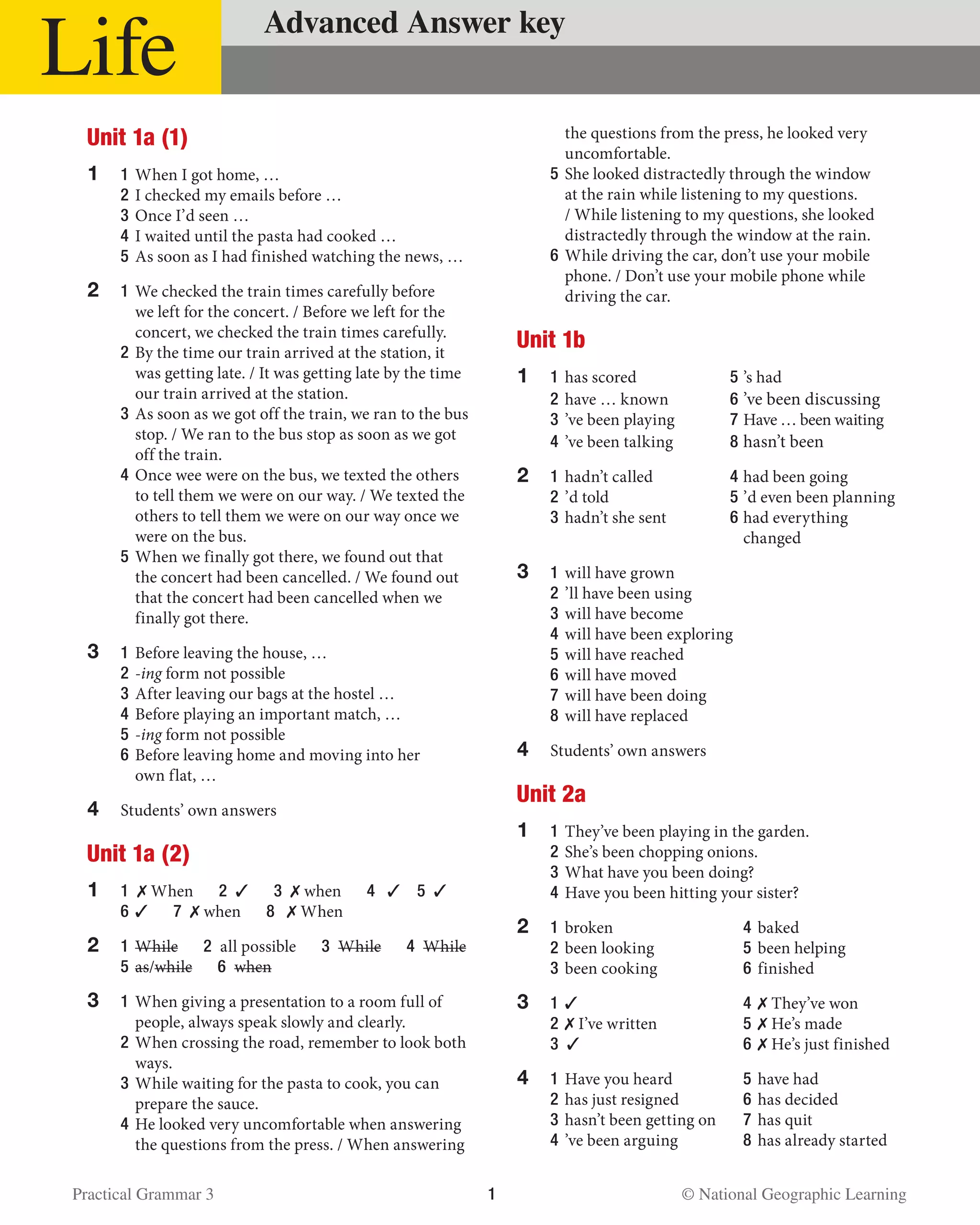 Practical Grammar 3	 1  © National Geographic Learning
Life Advanced Answer key
Unit 1a (1)
1	 1	When I got home, …
	2	I checked my emails before …
	 3 	Once I’d seen …
	 4 	I waited until the pasta had cooked …
	 5 	As soon as I had finished watching the news, …
2	 1 	We checked the train times carefully before
we left for the concert. / Before we left for the
concert, we checked the train times carefully.
	 2 	By the time our train arrived at the station, it
was getting late. / It was getting late by the time
our train arrived at the station.
	 3 	As soon as we got off the train, we ran to the bus
stop. / We ran to the bus stop as soon as we got
off the train.
	 4 	Once wee were on the bus, we texted the others
to tell them we were on our way. / We texted the
others to tell them we were on our way once we
were on the bus.
	 5 	When we finally got there, we found out that
the concert had been cancelled. / We found out
that the concert had been cancelled when we
finally got there.
3	 1 	Before leaving the house, …
	 2 	-ing form not possible
	 3 	After leaving our bags at the hostel …
	 4 	Before playing an important match, …
	 5 	-ing form not possible
	 6 	Before leaving home and moving into her
own flat, …
4	 Students’ own answers
Unit 1a (2)
1	 1  ✗ When   2  ✓  3  ✗ when   4   ✓  5  ✓
	 6 	✓  7  ✗ when   8   ✗ When
2	 1 	While  2  all possible   3  While  4  While
	 5 	as/while  6  when
3	 1	When giving a presentation to a room full of
people, always speak slowly and clearly.
	 2 	When crossing the road, remember to look both
ways.
	 3 	While waiting for the pasta to cook, you can
prepare the sauce.
	 4 	He looked very uncomfortable when answering
the questions from the press. / When answering
the questions from the press, he looked very
uncomfortable.
	 5 	She looked distractedly through the window
at the rain while listening to my questions.
/ While listening to my questions, she looked
distractedly through the window at the rain.
	 6 	While driving the car, don’t use your mobile
phone. / Don’t use your mobile phone while
driving the car.
Unit 1b
1	 1 	has scored	 5	’s had
	 2 	have … known	 6	’ve been discussing
	 3 	’ve been playing	 7 	Have … been waiting
	 4	’ve been talking	 8 	hasn’t been
2	 1 	hadn’t called	 4 	had been going
	 2 	’d told	 5 	’d even been planning
	 3 	hadn’t she sent 	 6 	had everything
		changed
3	 1 	will have grown
	 2 	’ll have been using
	 3 	will have become
	 4 	will have been exploring
	 5 	will have reached
	 6 	will have moved
	 7 	will have been doing
	 8 	will have replaced
4	 Students’ own answers
Unit 2a
1	 1 	They’ve been playing in the garden.
	2	She’s been chopping onions.
	3	What have you been doing?
	4	Have you been hitting your sister?
2	1	broken	 4	baked
	2	been looking 	 5	been helping
	3	been cooking	 6	finished
3	1	✓	 4	✗ They’ve won
	2	✗ I’ve written 	 5	✗ He’s made
	3 ✓	6	✗ He’s just finished
4	1	Have you heard	 5	have had
	2	has just resigned	 6	has decided
	3	hasn’t been getting on	 7	has quit
	 4	’ve been arguing 	 8	has already started
 