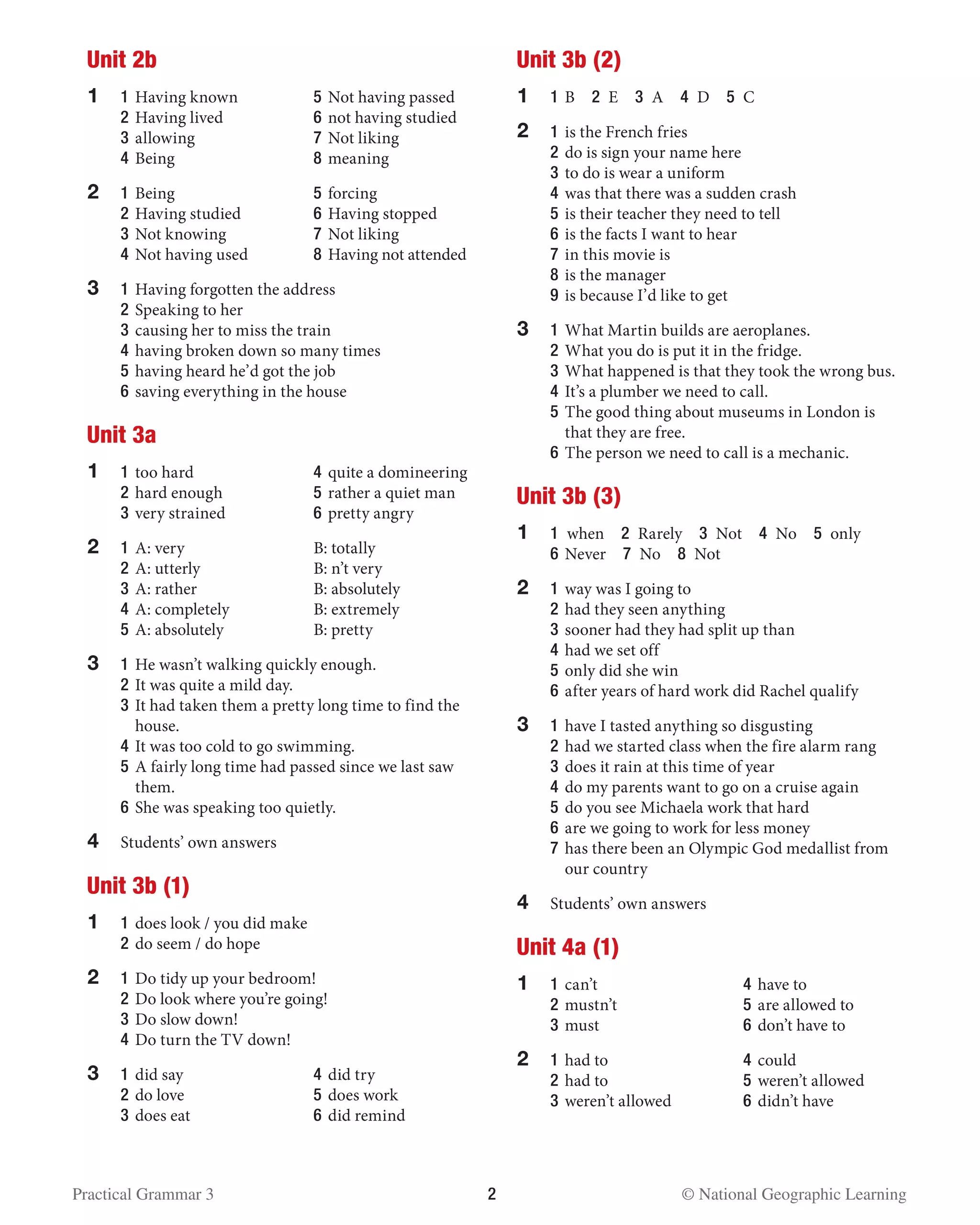 Practical Grammar 3	 2  © National Geographic Learning
Unit 2b
1	 1 	Having known 	 5 	Not having passed
	 2 	Having lived	 6 	not having studied
	 3 	allowing	 7 	Not liking
	 4 	Being	 8 	meaning
2	 1 	Being 	 5 	forcing
	 2 	Having studied 	 6	Having stopped
	 3 	Not knowing	 7 	Not liking
	 4 	Not having used	 8 	Having not attended
3	 1 	Having forgotten the address
	 2 	Speaking to her
	 3 	causing her to miss the train
	 4 	having broken down so many times
	 5 	having heard he’d got the job
	 6 	saving everything in the house
Unit 3a
1	 1 	too hard 	 4 	quite a domineering
	 2 	hard enough 	 5 	rather a quiet man
	 3 	very strained	 6 	pretty angry
2	 1	A: very	 B: totally
	2	A: utterly	 B: n’t very
	3	A: rather	 B: absolutely
	 4 	A: completely	 B: extremely
	5	A: absolutely	 B: pretty
3	 1	He wasn’t walking quickly enough.
	2	It was quite a mild day.
	3	It had taken them a pretty long time to find the
house.
	4	It was too cold to go swimming.
	5	A fairly long time had passed since we last saw
them.
	6	She was speaking too quietly.
4	 Students’ own answers
Unit 3b (1)
1	 1 	does look / you did make
	2	do seem / do hope
2	1	Do tidy up your bedroom!
	2	Do look where you’re going!
	3	Do slow down!
	 4 	Do turn the TV down!
3	1	did say	 4	did try
	2	do love	 5	does work
	3	does eat	 6	did remind
Unit 3b (2)
1	 1	B  2 E  3 A  4 D  5 C
2	1	is the French fries
	2	do is sign your name here
	3	to do is wear a uniform
	4	was that there was a sudden crash
	5	is their teacher they need to tell
	6	is the facts I want to hear
	7	in this movie is
	8	is the manager
	9	is because I’d like to get
3	1	What Martin builds are aeroplanes.
	2	What you do is put it in the fridge.
	3	What happened is that they took the wrong bus.
	4	It’s a plumber we need to call.
	5	The good thing about museums in London is
that they are free.
	6	The person we need to call is a mechanic.
Unit 3b (3)
1	 1 when  2 Rarely  3 Not  4 No  5 only
	6	Never  7 No  8 Not
2	1	way was I going to
	2	had they seen anything
	3	sooner had they had split up than
	4	had we set off
	5	only did she win
	6	after years of hard work did Rachel qualify
3	1	have I tasted anything so disgusting
	2	had we started class when the fire alarm rang
	3	does it rain at this time of year
	4	do my parents want to go on a cruise again
	5	do you see Michaela work that hard
	6	are we going to work for less money
	7	has there been an Olympic God medallist from
our country
4	 Students’ own answers
Unit 4a (1)
1	 1	can’t	 4	have to
	2	mustn’t 	 5	are allowed to
	3	must	 6	don’t have to
2	 1	had to	 4	could
	2	had to 	 5	weren’t allowed
	3	weren’t allowed	 6	didn’t have
 