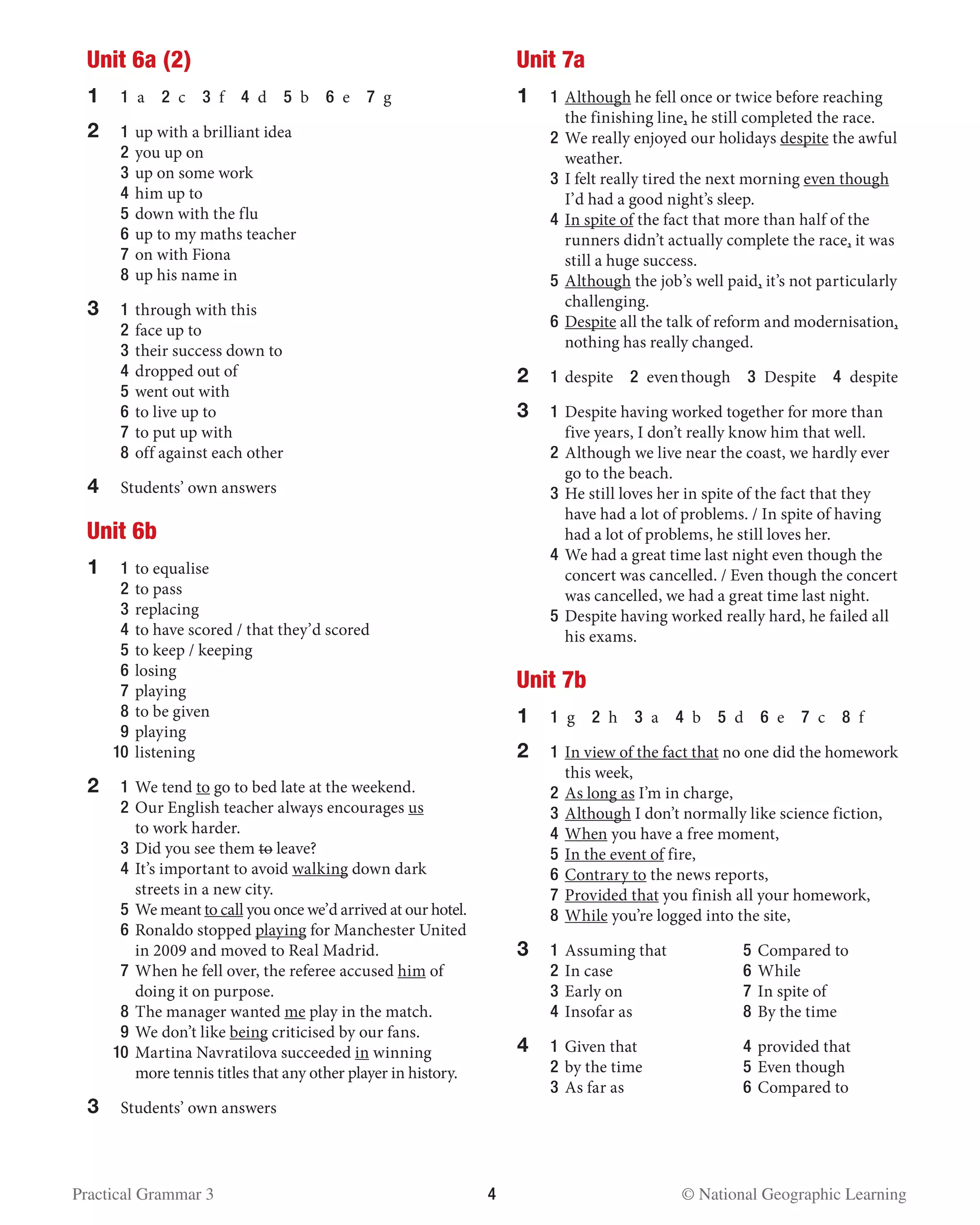 Practical Grammar 3	 4  © National Geographic Learning
Unit 6a (2)
1	 1 a  2 c  3 f  4 d  5 b  6 e  7 g
2	1	up with a brilliant idea
	2	you up on
	3	up on some work
	4	him up to
	 5	down with the flu
	 6	up to my maths teacher
	 7	on with Fiona
	 8	up his name in
3	 1 	through with this
	 2 	face up to
	 3 	their success down to
	 4 	dropped out of
	 5 	went out with
	 6 	to live up to
	 7 	to put up with
	 8 	off against each other
4	 Students’ own answers
Unit 6b
1	 1 	to equalise
	 2 	to pass
	 3 	replacing
	 4 	to have scored / that they’d scored
	 5 	to keep / keeping
	 6 	losing
	 7 	playing
	 8 	to be given
	 9 	playing
	 10	 listening
2	 1 	We tend to go to bed late at the weekend.
	 2 	Our English teacher always encourages us
to work harder.
	 3 	Did you see them to leave?
	 4 	It’s important to avoid walking down dark
streets in a new city.
	 5 	We meant to call you once we’d arrived at our hotel.
	 6 	Ronaldo stopped playing for Manchester United
in 2009 and moved to Real Madrid.
	 7 	When he fell over, the referee accused him of
doing it on purpose.
	 8 	The manager wanted me play in the match.
	 9 	We don’t like being criticised by our fans.
	 10	 Martina Navratilova succeeded in winning
more tennis titles that any other player in history.
3	 Students’ own answers
Unit 7a
1	 1 	Although he fell once or twice before reaching
the finishing line, he still completed the race.
	2	We really enjoyed our holidays despite the awful
weather.
	 3 	I felt really tired the next morning even though
I’d had a good night’s sleep.
	 4 	In spite of the fact that more than half of the
runners didn’t actually complete the race, it was
still a huge success.
	 5 	Although the job’s well paid, it’s not particularly
challenging.
	 6 	Despite all the talk of reform and modernisation,
nothing has really changed.
2	1	despite  2  eventhough  3 Despite  4 despite
3	 1 	Despite having worked together for more than
five years, I don’t really know him that well.
	 2 	Although we live near the coast, we hardly ever
go to the beach.
	 3 	He still loves her in spite of the fact that they
have had a lot of problems. / In spite of having
had a lot of problems, he still loves her.
	 4 	We had a great time last night even though the
concert was cancelled. / Even though the concert
was cancelled, we had a great time last night.
	 5 	Despite having worked really hard, he failed all
his exams.
Unit 7b
1	 1 g  2 h  3 a  4 b  5 d  6 e  7 c  8 f
2 	 1 	In view of the fact that no one did the homework
this week,
	 2 	As long as I’m in charge,
	 3 	Although I don’t normally like science fiction,
	 4 	When you have a free moment,
	 5 	In the event of fire,
	 6 	Contrary to the news reports,
	 7 	Provided that you finish all your homework,
	 8 	While you’re logged into the site,
3	 1 	Assuming that	 5 	Compared to
	 2 	In case 	 6 	While
	 3 	Early on 	 7 	In spite of
	 4 	Insofar as 	 8 	By the time
4 	 1 	Given that	 4 	provided that
	 2 	by the time 	 5 	Even though
	 3 	As far as	 6 	Compared to
 