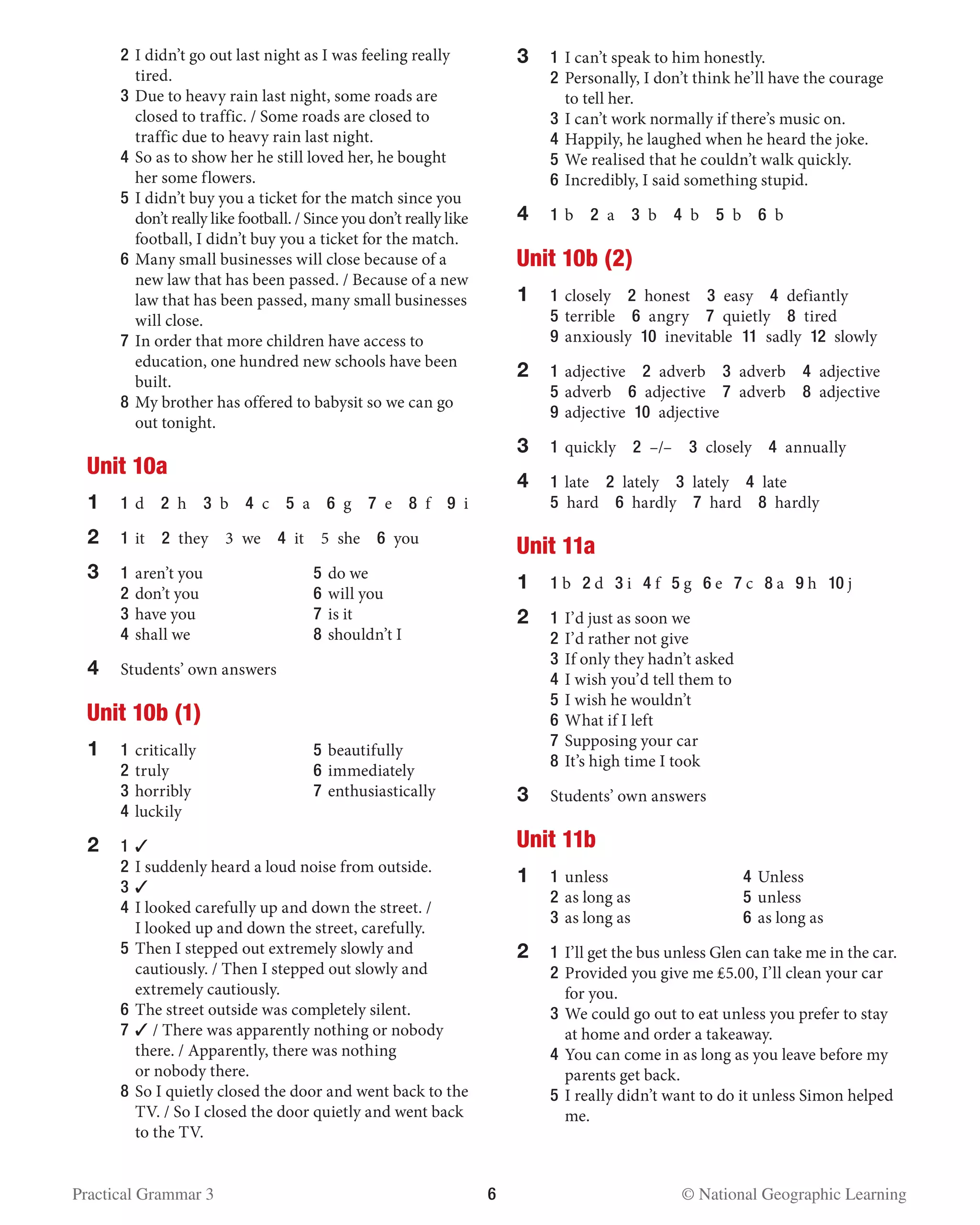 Practical Grammar 3	 6  © National Geographic Learning
	 2 	I didn’t go out last night as I was feeling really
tired.
	 3 	Due to heavy rain last night, some roads are
closed to traffic. / Some roads are closed to
traffic due to heavy rain last night.
	 4 	So as to show her he still loved her, he bought
her some flowers.
	 5 	I didn’t buy you a ticket for the match since you
don’t really like football. / Since you don’t really like
football, I didn’t buy you a ticket for the match.
	 6 	Many small businesses will close because of a
new law that has been passed. / Because of a new
law that has been passed, many small businesses
will close.
	 7 	In order that more children have access to
education, one hundred new schools have been
built.
	 8 	My brother has offered to babysit so we can go
out tonight.
Unit 10a
1	 1 	d  2 h  3 b  4 c  5 a  6 g  7 e  8 f  9 i
2	 1 	it  2 they  3 we  4 it  5 she  6 you
3 	 1 	aren’t you	 5 	do we
	 2 	don’t you	 6 	will you
	 3 	have you	 7 	is it
	 4 	shall we	 8 	shouldn’t I
4	 Students’ own answers
Unit 10b (1)
1	 1 	critically	 5	beautifully
	2	truly	 6	immediately
	3	horribly	 7	enthusiastically
	 4	luckily
2	1	✓
	2	I suddenly heard a loud noise from outside.
	 3 	✓
	 4 	I looked carefully up and down the street. /
I looked up and down the street, carefully.
	 5 	Then I stepped out extremely slowly and
cautiously. / Then I stepped out slowly and
extremely cautiously.
	 6 	The street outside was completely silent.
	 7 	✓ / There was apparently nothing or nobody
there. / Apparently, there was nothing
or nobody there.
	 8 	So I quietly closed the door and went back to the
TV. / So I closed the door quietly and went back
to the TV.
3	 1 	I can’t speak to him honestly.
	 2 	Personally, I don’t think he’ll have the courage
to tell her.
	 3 	I can’t work normally if there’s music on.
	 4 	Happily, he laughed when he heard the joke.
	 5 	We realised that he couldn’t walk quickly.
	 6 	Incredibly, I said something stupid.
4	1	b  2 a  3 b  4 b  5 b  6 b
Unit 10b (2)
1	1	closely  2 honest  3 easy  4 defiantly
	5	terrible  6 angry  7 quietly  8 tired
	9	anxiously 10 inevitable 11 sadly 12 slowly
2	1	adjective  2 adverb  3 adverb  4 adjective
	5	adverb  6 adjective  7 adverb  8 adjective
	9	adjective 10 adjective
3	1	quickly  2 –/–  3 closely  4 annually
4	1	late  2 lately  3 lately  4 late
	5 hard  6 hardly  7 hard  8 hardly
Unit 11a
1	 1 b 2 d 3 i 4 f 5 g 6 e 7 c 8 a 9 h 10 j
2 	1	I’d just as soon we
	 2 	I’d rather not give
	 3 	If only they hadn’t asked
	 4 	I wish you’d tell them to
	 5 	I wish he wouldn’t
	 6 	What if I left
	 7 	Supposing your car
	 8 	It’s high time I took
3	 Students’ own answers
Unit 11b
1	 1	unless	 4	Unless
	2	as long as 	 5	unless
	3	as long as	 6	as long as
2	 1 	I’ll get the bus unless Glen can take me in the car.
	 2 	Provided you give me ₤5.00, I’ll clean your car
for you.
	 3 	We could go out to eat unless you prefer to stay
at home and order a takeaway.
	 4 	You can come in as long as you leave before my
parents get back.
	 5 	I really didn’t want to do it unless Simon helped
me.
 