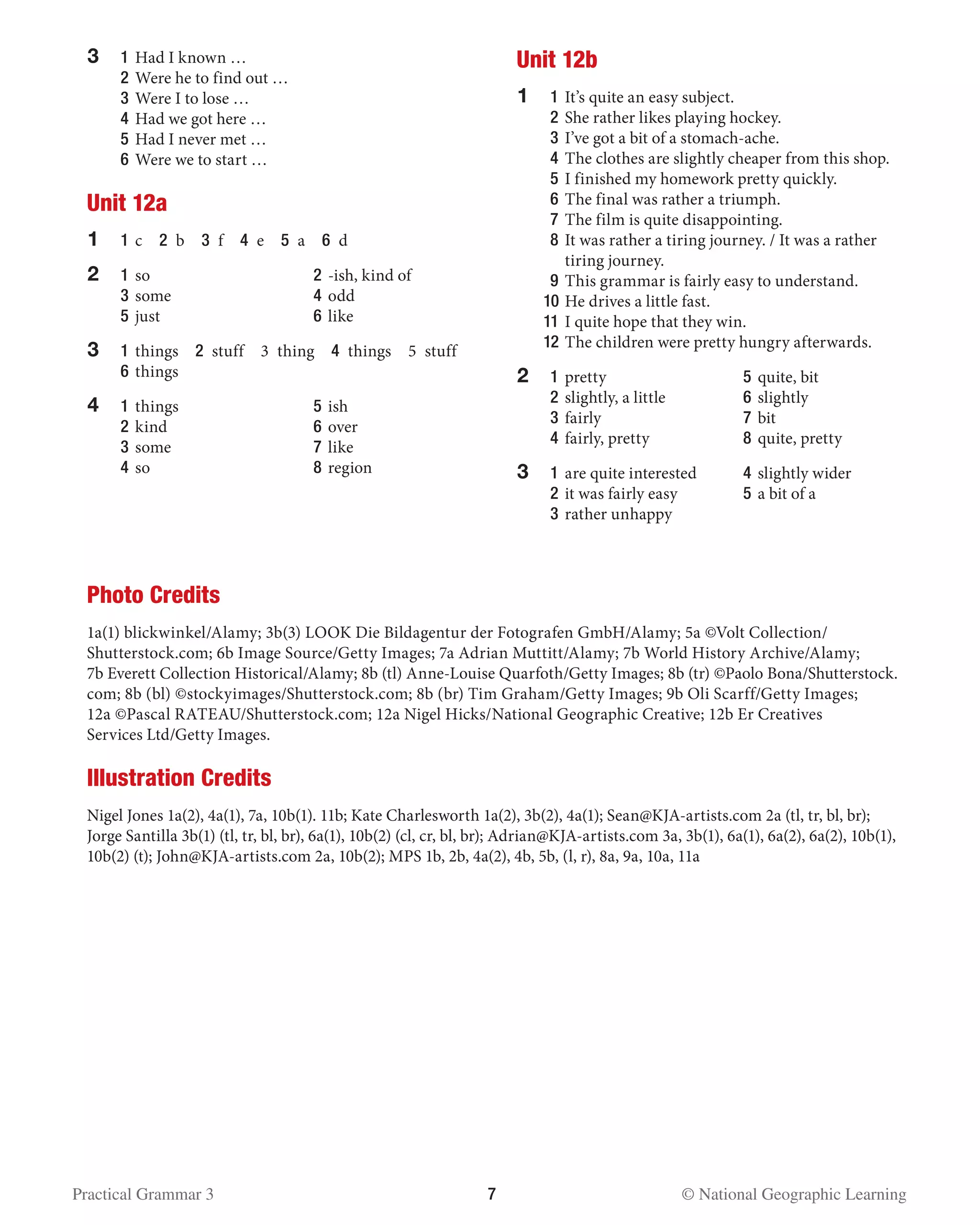 Practical Grammar 3	 7  © National Geographic Learning
3	1	Had I known …
	2	Were he to find out …
	3	Were I to lose …
	4	Had we got here …
	5	Had I never met …
	6	Were we to start …
Unit 12a
1	 1 	c  2 b  3 f  4 e  5 a  6 d
2	 1 	so	 2 	-ish, kind of
	 3 	some	 4 	odd
	 5 	just 	 6 	like
3	1	things  2 stuff  3 thing  4 things  5 stuff	
6 	things
4	 1 	things	 5 	ish
	 2 	kind	 6 	over
	 3 	some	 7 	like
	 4 	so	 8 	region
Unit 12b
1	 1 	It’s quite an easy subject.
	 2 	She rather likes playing hockey.
	 3 	I’ve got a bit of a stomach-ache.
	 4 	The clothes are slightly cheaper from this shop.
	 5 	I finished my homework pretty quickly.
	 6 	The final was rather a triumph.
	 7 	The film is quite disappointing.
	 8 	It was rather a tiring journey. / It was a rather
tiring journey.
	 9 	This grammar is fairly easy to understand.
	 10	He drives a little fast.
	 11	I quite hope that they win.
	 12	The children were pretty hungry afterwards.
2	 1 	pretty	 5 	quite, bit
	 2 	slightly, a little	 6 	slightly
	 3 	fairly	 7 	bit
	 4 	fairly, pretty	 8 	quite, pretty
3 	 1 	are quite interested	 4 	slightly wider
	 2 	it was fairly easy 	 5 	a bit of a
	 3 	rather unhappy	
Photo Credits
1a(1) blickwinkel/Alamy; 3b(3) LOOK Die Bildagentur der Fotografen GmbH/Alamy; 5a ©Volt Collection/
Shutterstock.com; 6b Image Source/Getty Images; 7a Adrian Muttitt/Alamy; 7b World History Archive/Alamy;
7b Everett Collection Historical/Alamy; 8b (tl) Anne-Louise Quarfoth/Getty Images; 8b (tr) ©Paolo Bona/Shutterstock.
com; 8b (bl) ©stockyimages/Shutterstock.com; 8b (br) Tim Graham/Getty Images; 9b Oli Scarff/Getty Images;
12a ©Pascal RATEAU/Shutterstock.com; 12a Nigel Hicks/National Geographic Creative; 12b Er Creatives
Services Ltd/Getty Images.
Illustration Credits
Nigel Jones 1a(2), 4a(1), 7a, 10b(1). 11b; Kate Charlesworth 1a(2), 3b(2), 4a(1); Sean@KJA-artists.com 2a (tl, tr, bl, br);
Jorge Santilla 3b(1) (tl, tr, bl, br), 6a(1), 10b(2) (cl, cr, bl, br); Adrian@KJA-artists.com 3a, 3b(1), 6a(1), 6a(2), 6a(2), 10b(1),
10b(2) (t); John@KJA-artists.com 2a, 10b(2); MPS 1b, 2b, 4a(2), 4b, 5b, (l, r), 8a, 9a, 10a, 11a
 
