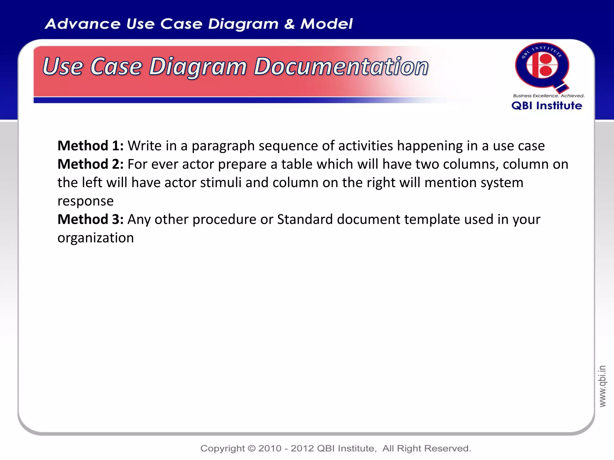 Method 1: Write in a paragraph sequence of activities happening in a use case
Method 2: For ever actor prepare a table which will have two columns, column on
the left will have actor stimuli and column on the right will mention system
response
Method 3: Any other procedure or Standard document template used in your
organization
 