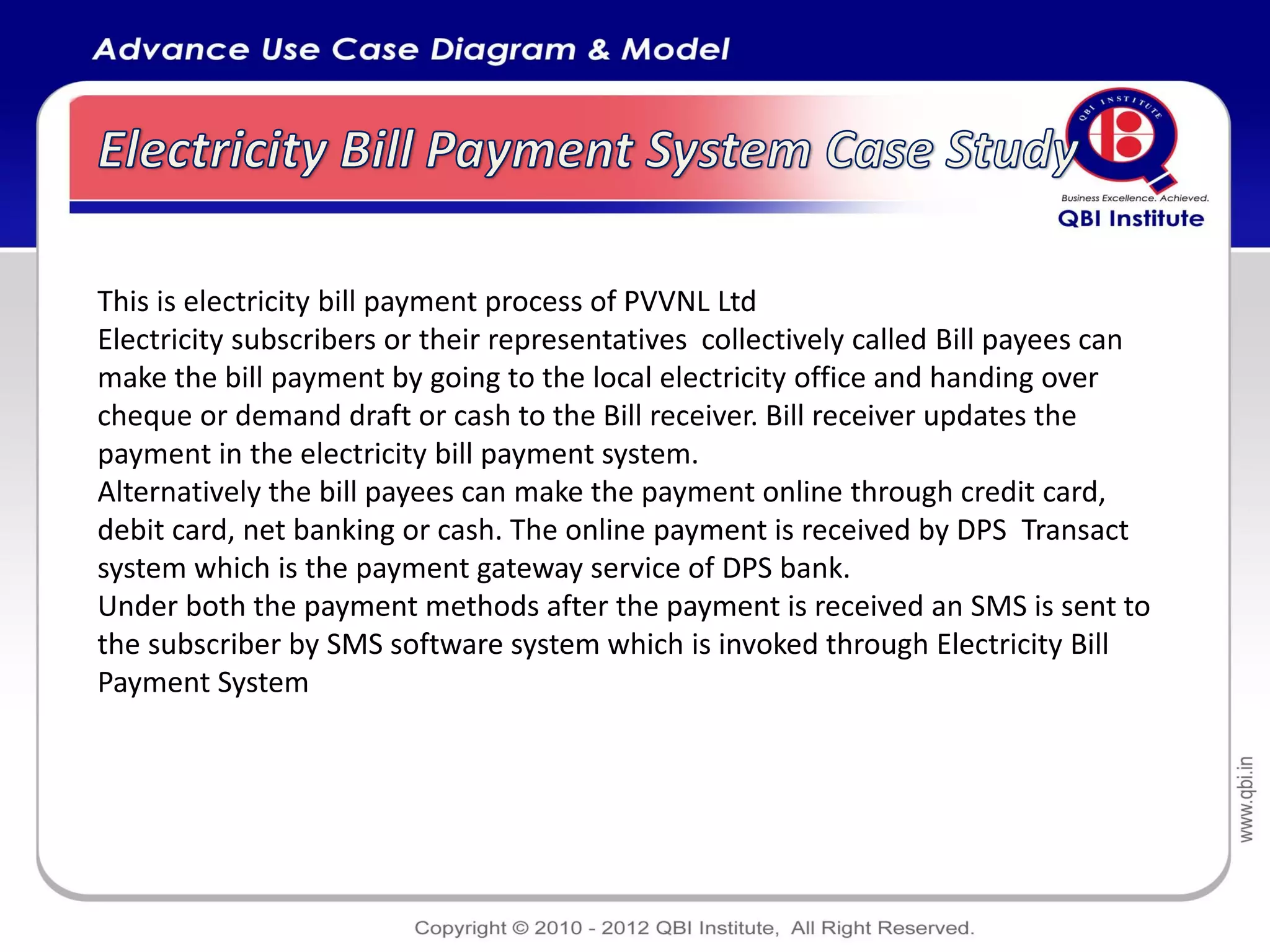 This is electricity bill payment process of PVVNL Ltd
Electricity subscribers or their representatives collectively called Bill payees can
make the bill payment by going to the local electricity office and handing over
cheque or demand draft or cash to the Bill receiver. Bill receiver updates the
payment in the electricity bill payment system.
Alternatively the bill payees can make the payment online through credit card,
debit card, net banking or cash. The online payment is received by DPS Transact
system which is the payment gateway service of DPS bank.
Under both the payment methods after the payment is received an SMS is sent to
the subscriber by SMS software system which is invoked through Electricity Bill
Payment System
 