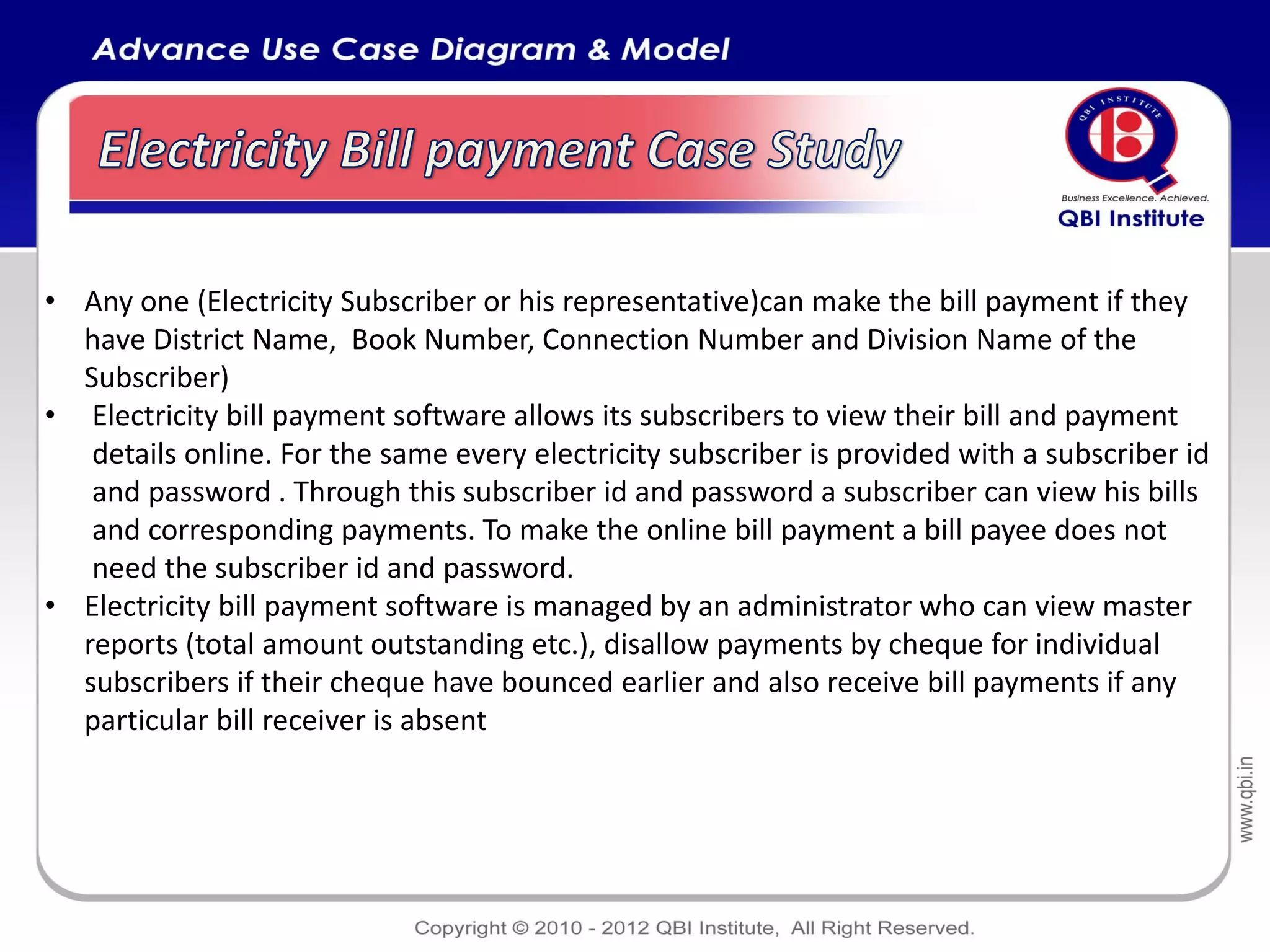• Any one (Electricity Subscriber or his representative)can make the bill payment if they
  have District Name, Book Number, Connection Number and Division Name of the
  Subscriber)
• Electricity bill payment software allows its subscribers to view their bill and payment
   details online. For the same every electricity subscriber is provided with a subscriber id
   and password . Through this subscriber id and password a subscriber can view his bills
   and corresponding payments. To make the online bill payment a bill payee does not
   need the subscriber id and password.
• Electricity bill payment software is managed by an administrator who can view master
  reports (total amount outstanding etc.), disallow payments by cheque for individual
  subscribers if their cheque have bounced earlier and also receive bill payments if any
  particular bill receiver is absent
 