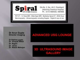 Dr Arun Gupta 
Director imaging 
Dr Rakhee gupta 
Dr Vinayak Mittal 
Dr Ragini 
Dr Kiran 
Dr Ritesh Mahajan 
ADVANCED USG LOUNGE 
3D ULTRASOUND IMAGE 
GALLERY 
 