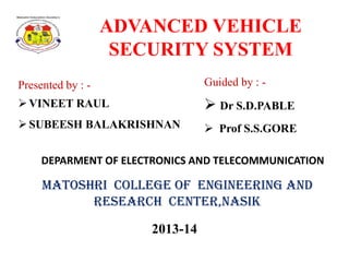 ADVANCED VEHICLE
SECURITY SYSTEM
Presented by : -

Guided by : -

 VINEET RAUL

 Dr S.D.PABLE

 SUBEESH BALAKRISHNAN

 Prof S.S.GORE

DEPARMENT OF ELECTRONICS AND TELECOMMUNICATION

Matoshri College of Engineering and
Research Center,Nasik
2013-14

 