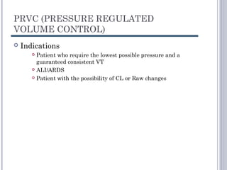 PRVC (PRESSURE REGULATED
VOLUME CONTROL)
 Indications
 Patient who require the lowest possible pressure and a
guaranteed consistent VT
 ALI/ARDS
 Patient with the possibility of CL or Raw changes
 