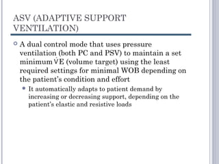 ASV (ADAPTIVE SUPPORT
VENTILATION)
 A dual control mode that uses pressure
ventilation (both PC and PSV) to maintain a set
minimum E (volume target) using the least
required settings for minimal WOB depending on
the patient’s condition and effort
 It automatically adapts to patient demand by
increasing or decreasing support, depending on the
patient’s elastic and resistive loads
 