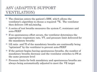 ASV (ADAPTIVE SUPPORT
VENTILATION)
 The clinician enters the patient’s IBW, which allows the
ventilator’s algorithm to choose a required E. The ventilator
then delivers 100 mL/min/kg.
 A series of test breaths measures the system C, resistance and
auto-PEEP
 If no spontaneous effort occurs, the ventilator determines the
appropriate respiratory rate, VT, and pressure limit delivered for
the mandatory breaths
 I:E ratio and TI of the mandatory breaths are continually being
“optimized” by the ventilator to prevent auto-PEEP
 If the patient begins having spontaneous breaths, the number of
mandatory breaths decrease and the ventilator switches to PS at
the same pressure level
 Pressure limits for both mandatory and spontaneous breaths are
always being automatically adjusted to meet the E target
 
