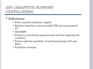 ASV (ADAPTIVE SUPPORT
VENTILATION)
 Indications
 Full or partial ventilatory support
 Patients requiring a lowest possible PIP and a guaranteed
VT
 ALI/ARDS
 Patients not breathing spontaneously and not triggering the
ventilator
 Patient with the possibility of work land changes (CL and
Raw)
 Facilitates weaning
 