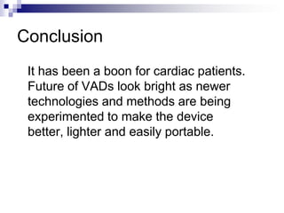 Conclusion
 It has been a boon for cardiac patients.
 Future of VADs look bright as newer
 technologies and methods are being
 experimented to make the device
 better, lighter and easily portable.
 