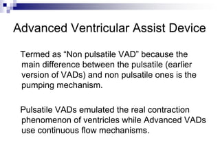Advanced Ventricular Assist Device

 Termed as “Non pulsatile VAD” because the
 main difference between the pulsatile (earlier
 version of VADs) and non pulsatile ones is the
 pumping mechanism.

 Pulsatile VADs emulated the real contraction
 phenomenon of ventricles while Advanced VADs
 use continuous flow mechanisms.
 