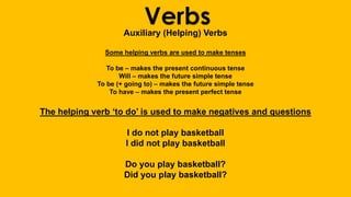 VerbsAuxiliary (Helping) Verbs
Some helping verbs are used to make tenses
To be – makes the present continuous tense
Will – makes the future simple tense
To be (+ going to) – makes the future simple tense
To have – makes the present perfect tense
The helping verb ‘to do’ is used to make negatives and questions
I do not play basketball
I did not play basketball
Do you play basketball?
Did you play basketball?
 