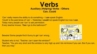 VerbsAuxiliary (Helping) Verbs - Others
Can, Could
‘Can’ really means the ability to do something – I can speak English.
‘Could’ is the past tense of ‘can’ – Yesterday I could not speak English but now I can.
Today many people use ‘can’ to ask permission.
Every teacher knows, “Can I go to the bathroom?”
Beware! Some people find it funny to get ‘can’ wrong.
Student who is hot, “Teacher, can I open the window?”
Teacher, “You are very short and the window is very high up and I do not know if you can. But if you can,
then you may.”
 
