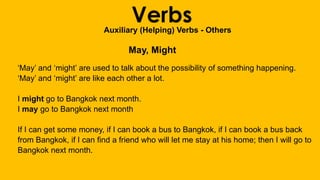 VerbsAuxiliary (Helping) Verbs - Others
May, Might
‘May’ and ‘might’ are used to talk about the possibility of something happening.
‘May’ and ‘might’ are like each other a lot.
I might go to Bangkok next month.
I may go to Bangkok next month
If I can get some money, if I can book a bus to Bangkok, if I can book a bus back
from Bangkok, if I can find a friend who will let me stay at his home; then I will go to
Bangkok next month.
 