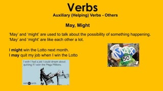 VerbsAuxiliary (Helping) Verbs - Others
May, Might
‘May’ and ‘might’ are used to talk about the possibility of something happening.
‘May’ and ‘might’ are like each other a lot.
I might win the Lotto next month.
I may quit my job when I win the Lotto
 