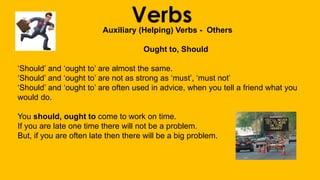VerbsAuxiliary (Helping) Verbs - Others
Ought to, Should
‘Should’ and ‘ought to’ are almost the same.
‘Should’ and ‘ought to’ are not as strong as ‘must’, ‘must not’
‘Should’ and ‘ought to’ are often used in advice, when you tell a friend what you
would do.
You should, ought to come to work on time.
If you are late one time there will not be a problem.
But, if you are often late then there will be a big problem.
 