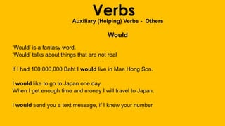 VerbsAuxiliary (Helping) Verbs - Others
Would
‘Would’ is a fantasy word.
‘Would’ talks about things that are not real
If I had 100,000,000 Baht I would live in Mae Hong Son.
I would like to go to Japan one day.
When I get enough time and money I will travel to Japan.
I would send you a text message, if I knew your number
 