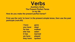 VerbsAuxiliary Verbs
The Present Perfect Tense
In my life
How do you make the present perfect tense?
First use the verb ‘to have’ in the present simple tense, then use the past
participle (verb #3)
I have gone
you have slept
he has walked
she has eaten
it has learned
we have played
they have spoken
 