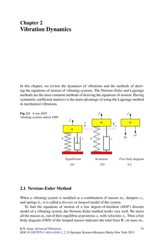 Chapter 2
Vibration Dynamics




In this chapter, we review the dynamics of vibrations and the methods of deriv-
ing the equations of motion of vibrating systems. The Newton–Euler and Lagrange
methods are the most common methods of deriving the equations of motion. Having
symmetric coefﬁcient matrices is the main advantage of using the Lagrange method
in mechanical vibrations.

Fig. 2.1 A one DOF
vibrating systems and its FBD




2.1 Newton–Euler Method

When a vibrating system is modeled as a combination of masses mi , dampers ci ,
and springs ki , it is called a discrete or lumped model of the system.
    To ﬁnd the equations of motion of a low degree-of-freedom (DOF) discrete
model of a vibrating system, the Newton–Euler method works very well. We move
                                                                          ˙
all the masses mi out of their equilibria at positions xi with velocities xi . Then a free
body diagram (FBD) of the lumped masses indicates the total force Fi on mass mi .

R.N. Jazar, Advanced Vibrations,                                                       51
DOI 10.1007/978-1-4614-4160-1_2, © Springer Science+Business Media New York 2013
 