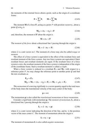 60                                                              2   Vibration Dynamics

the moments of the external forces about a point, such as the origin of a coordinate
frame:
                            F=        Fi    M=         Mi                      (2.43)
                                  i                i
   The moment M of a force F, acting at a point P with position vector rP , about a
point Q at rQ is
                               MQ = (rP − rQ ) × F                             (2.44)
and, therefore, the moment of F about the origin is

                                      M = rP × F                               (2.45)

The moment of the force about a directional line l passing through the origin is

                                 Ml = u · (rP × F)
                                      ˆ                                        (2.46)

        ˆ
where u is a unit vector on l. The moment of a force may also be called torque or
moment.
   The effect of a force system is equivalent to the effect of the resultant force and
resultant moment of the force system. Any two force systems are equivalent if their
resultant forces and resultant moments are equal. If the resultant force of a force
system is zero, the resultant moment of the force system is independent of the origin
of the coordinate frame. Such a resultant moment is called a couple.
   When a force system is reduced to a resultant FP and MP with respect to a
reference point P , we may change the reference point to another point Q and ﬁnd
the new resultants as

                 FQ = FP                                                       (2.47)
                MQ = MP + (rP − rQ ) × FP = MP + Q rP × FP                     (2.48)

   The momentum of a moving rigid body is a vector quantity equal to the total mass
of the body times the translational velocity of the mass center of the body:

                                       p = mv                                  (2.49)

The momentum p is also called the translational momentum or linear momentum.
   Consider a rigid body with momentum p. The moment of momentum, L, about a
directional line l passing through the origin is

                                  Ll = u · (rC × p)
                                       ˆ                                       (2.50)

       ˆ
where u is a unit vector indicating the direction of the line, and rC is the position
vector of the mass center C. The moment of momentum about the origin is

                                      L = rC × p                               (2.51)

The moment of momentum L is also called angular momentum.
 