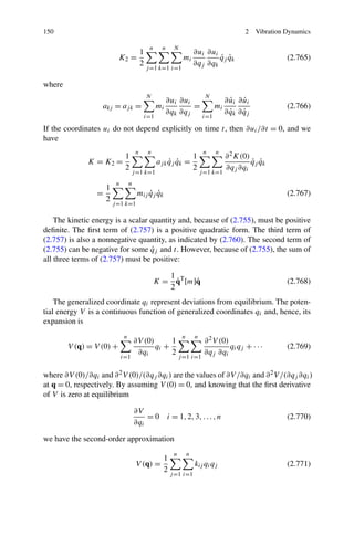 150                                                                                             2    Vibration Dynamics

                                                n      n    N
                                           1                             ∂ui ∂ui
                           K2 =                                  mi              ˙ ˙
                                                                                 qj qk                         (2.765)
                                           2                             ∂qj ∂qk
                                               j =1 k=1 i=1

where
                                               N                              N
                                                          ∂ui ∂ui                          ˙ ˙
                                                                                         ∂ ui ∂ ui
                   akj = aj k =                      mi           =                 mi                         (2.766)
                                                          ∂qk ∂qj                          ˙ ˙
                                                                                         ∂ qk ∂ qj
                                               i=1                            i=1

If the coordinates ui do not depend explicitly on time t, then ∂ui /∂t = 0, and we
have
                                       n        n                             n     n
                               1                                         1               ∂ 2 K(0)
              K = K2 =                               aj k qj qk =
                                                          ˙ ˙                                     ˙ ˙
                                                                                                  qj qk
                               2                                         2               ∂qj ∂qi
                                    j =1 k=1                                 j =1 k=1
                          n        n
                     1
                 =                          ˙ ˙
                                        mij qj qk                                                              (2.767)
                     2
                         j =1 k=1

    The kinetic energy is a scalar quantity and, because of (2.755), must be positive
deﬁnite. The ﬁrst term of (2.757) is a positive quadratic form. The third term of
(2.757) is also a nonnegative quantity, as indicated by (2.760). The second term of
                                   ˙
(2.755) can be negative for some qj and t. However, because of (2.755), the sum of
all three terms of (2.757) must be positive:

                                                       1
                                                         ˙    ˙
                                                    K = qT [m]q                                                (2.768)
                                                       2
    The generalized coordinate qi represent deviations from equilibrium. The poten-
tial energy V is a continuous function of generalized coordinates qi and, hence, its
expansion is
                               n                                 n       n
                                       ∂V (0)      1                          ∂ 2 V (0)
        V (q) = V (0) +                       qi +                                      qi qj + · · ·          (2.769)
                                        ∂qi        2                          ∂qj ∂qi
                              i=1                               j =1 i=1


where ∂V (0)/∂qi and ∂ 2 V (0)/(∂qj ∂qi ) are the values of ∂V /∂qi and ∂ 2 V /(∂qj ∂qi )
at q = 0, respectively. By assuming V (0) = 0, and knowing that the ﬁrst derivative
of V is zero at equilibrium

                                       ∂V
                                           = 0 i = 1, 2, 3, . . . , n                                          (2.770)
                                       ∂qi

we have the second-order approximation
                                                            n        n
                                                       1
                                       V (q) =                           kij qi qj                             (2.771)
                                                       2
                                                           j =1 i=1
 