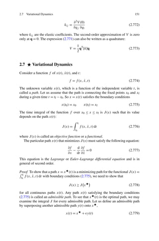 2.7 Variational Dynamics                                                        151

                                       ∂ 2 V (0)
                               kij =                                        (2.772)
                                       ∂qj ∂qi

where kij are the elastic coefﬁcients. The second-order approximation of V is zero
only at q = 0. The expression (2.771) can also be written as a quadrature:
                                      1
                                   V = qT [k]q                              (2.773)
                                      2


2.7      Variational Dynamics
                               ˙
Consider a function f of x(t), x(t), and t:

                                  f = f (x, x, t)
                                            ˙                               (2.774)

The unknown variable x(t), which is a function of the independent variable t, is
called a path. Let us assume that the path is connecting the ﬁxed points x0 and xf
during a given time t = tf − t0 . So x = x(t) satisﬁes the boundary conditions

                             x(t0 ) = x0           x(tf ) = xf              (2.775)

The time integral of the function f over x0 ≤ x ≤ xf is J (x) such that its value
depends on the path x(t):
                                           tf
                             J (x) =                  ˙
                                                f (x, x, t) dt              (2.776)
                                        t0

where J (x) is called an objective function or a functional.
  The particular path x(t) that minimizes J (x) must satisfy the following equation:
                                  ∂f   d ∂f
                                     −       =0                             (2.777)
                                  ∂x dt ∂ x˙
This equation is the Lagrange or Euler–Lagrange differential equation and is in
general of second order.

Proof To show that a path x = x (t) is a minimizing path for the functional J (x) =
  tf
          ˙
 t0 f (x, x, t) dt with boundary conditions (2.775), we need to show that

                                  J (x) ≥ J x                               (2.778)

for all continuous paths x(t). Any path x(t) satisfying the boundary conditions
(2.775) is called an admissible path. To see that x (t) is the optimal path, we may
examine the integral J for every admissible path. Let us deﬁne an admissible path
by superposing another admissible path y(t) onto x ,

                                x(t) = x          + y(t)                    (2.779)
 
