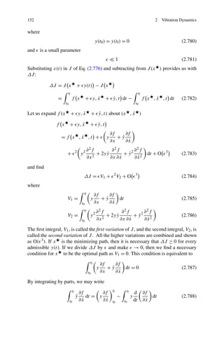 152                                                                                             2     Vibration Dynamics

where
                                                  y(t0 ) = y(tf ) = 0                                           (2.780)
and     is a small parameter
                                                                   1                                            (2.781)
Substituting x(t) in J of Eq. (2.776) and subtracting from J (x ) provides us with
ΔJ :

            ΔJ = J x             + y(t) − J x
                       tf                                                             tf
                =           f x            + y, x
                                                ˙        + y, t dt −
                                                           ˙                                     ˙
                                                                                           f x , x , t dt       (2.782)
                      t0                                                          t0

Let us expand f (x          + y, x
                                 ˙               + y, t) about (x , x )
                                                   ˙                ˙

                f x        + y, x
                                ˙            + y, t
                                               ˙
                                                             ∂f    ∂f
                  = f x ,x ,t +
                         ˙                               y      +y
                                                                 ˙
                                                             ∂x    ∂x˙
                                           ∂ 2f         ∂ 2f       ∂ 2f
                       +         2
                                     y2         + 2y y
                                                     ˙         + y2 2
                                                                 ˙                           dt + O     3
                                                                                                                (2.783)
                                           ∂x 2        ∂x ∂ x˙     ∂x ˙
and ﬁnd
                                       ΔJ = V1 +               2
                                                                   V2 + O         3
                                                                                                                (2.784)
where
                                       tf         ∂f    ∂f
                       V1 =                  y       +y
                                                      ˙     dt                                                  (2.785)
                                      t0          ∂x    ∂x˙
                                       tf          ∂ 2f         ∂ 2f       ∂ 2f
                       V2 =                  y2         + 2y y
                                                             ˙         + y2 2
                                                                         ˙                                      (2.786)
                                      t0           ∂x 2        ∂x ∂ x˙     ∂x ˙

The ﬁrst integral, V1 , is called the ﬁrst variation of J , and the second integral, V2 , is
called the second variation of J . All the higher variations are combined and shown
as O( 3 ). If x is the minimizing path, then it is necessary that ΔJ ≥ 0 for every
admissible y(t). If we divide ΔJ by and make → 0, then we ﬁnd a necessary
condition for x to be the optimal path as V1 = 0. This condition is equivalent to
                                             tf        ∂f    ∂f
                                                   y      +y
                                                           ˙     dt = 0                                         (2.787)
                                            t0         ∂x    ∂x˙

By integrating by parts, we may write
                            tf                                tf        tf
                                     ∂f         ∂f                               d         ∂f
                                 ˙
                                 y       dt = y                    −         y                 dt               (2.788)
                           t0        ∂x˙        ∂x˙           t0       t0        dt        ∂x˙
 