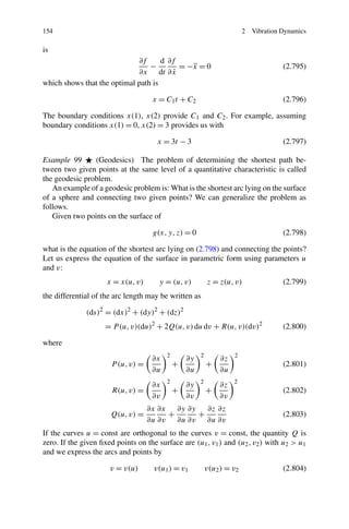 154                                                                     2   Vibration Dynamics

is
                             ∂f      d ∂f
                                 −         = −x = 0
                                              ¨                                       (2.795)
                             ∂x dt ∂ x   ˙
which shows that the optimal path is

                                    x = C1 t + C 2                                    (2.796)

The boundary conditions x(1), x(2) provide C1 and C2 . For example, assuming
boundary conditions x(1) = 0, x(2) = 3 provides us with

                                      x = 3t − 3                                      (2.797)

Example 99      (Geodesics) The problem of determining the shortest path be-
tween two given points at the same level of a quantitative characteristic is called
the geodesic problem.
   An example of a geodesic problem is: What is the shortest arc lying on the surface
of a sphere and connecting two given points? We can generalize the problem as
follows.
   Given two points on the surface of

                                    g(x, y, z) = 0                                    (2.798)

what is the equation of the shortest arc lying on (2.798) and connecting the points?
Let us express the equation of the surface in parametric form using parameters u
and v:
                     x = x(u, v)      y = (u, v)          z = z(u, v)                 (2.799)
the differential of the arc length may be written as

              (ds)2 = (dx)2 + (dy)2 + (dz)2
                    = P (u, v)(du)2 + 2Q(u, v) du dv + R(u, v)(dv)2                   (2.800)

where
                                         2            2            2
                                    ∂x           ∂y           ∂z
                      P (u, v) =             +            +                           (2.801)
                                    ∂u           ∂u           ∂u
                                         2            2            2
                                    ∂x           ∂y           ∂z
                       R(u, v) =             +            +                           (2.802)
                                    ∂v           ∂v           ∂v
                                   ∂x ∂x ∂y ∂y   ∂z ∂z
                      Q(u, v) =         +      +                                      (2.803)
                                   ∂u ∂v ∂u ∂v ∂u ∂v
If the curves u = const are orthogonal to the curves v = const, the quantity Q is
zero. If the given ﬁxed points on the surface are (u1 , v1 ) and (u2 , v2 ) with u2 > u1
and we express the arcs and points by

                      v = v(u)       v(u1 ) = v1          v(u2 ) = v2                 (2.804)
 