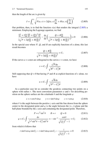 2.7 Variational Dynamics                                                                 155

then the length of the arc is given by

                          u2                                                     2
                                                         dv           dv
                J=                 P (u, v) + 2Q(u, v)      + R(u, v)                 (2.805)
                       u1                                du           du
Our problem, then, is to ﬁnd the function v(u) that renders the integral (2.805) a
minimum. Employing the Lagrange equation, we ﬁnd
                        dv 2 ∂R
       ∂P
            + 2 du ∂Q +
                dv
                        du                  dv           Q + R du
                                                               dv
       ∂v          ∂v        ∂v
                                        −                                       =0    (2.806)
                           dv 2             du                          dv 2
       2 P    + 2Q du + R du
                   dv
                                                   P + 2Q du + R
                                                          dv
                                                                        du

In the special case where P , Q, and R are explicitly functions of u alone, this last
result becomes
                                         Q + R du
                                               dv
                                                              = C1                    (2.807)
                                                       dv 2
                                     P + 2Q du + R
                                            dv
                                                       du
If the curves u = const are orthogonal to the curves v = const, we have
                                            √
                                               P du
                               v = C1                                                 (2.808)
                                            R 2 − C1 R
                                                   2


Still supposing that Q = 0 but having P and R as explicit functions of v alone, we
have
                                          √
                                            R dv
                             u = C1                                        (2.809)
                                         P 2 − C1 P
                                                 2


    As a particular case let us consider the geodesic connecting two points on a
sphere with radius r. The most convenient parameters u and v for describing po-
sition on the sphere surface are the colatitude θ and the longitude ϕ:

                x = r cos θ sin ϕ            y = r sin θ sin ϕ       z = r cos ϕ      (2.810)

where θ is the angle between the positive z-axis and the line drawn from the sphere
center to the designated point and ϕ is the angle between the (x, z)-plane and the
half plane bounded by the z-axis and containing the designated point. Therefore,

                            P = r 2 sin2 θ         R=r           Q=0                  (2.811)
                                   dv                            cot θ
      ϕ = C1                                      = − sin−1                    + C2   (2.812)
                                                                 r 2
                     r 2 sin θ 4
                                    − C1 sin2 θ
                                       2
                                                                 C1      −1

from which it follows that
                                                                    z
        r sin θ cos ϕ sin C2 − r sin θ sin ϕ cos C2 −                          =0     (2.813)
                                                                 r 2
                                                                 C1     −1
 
